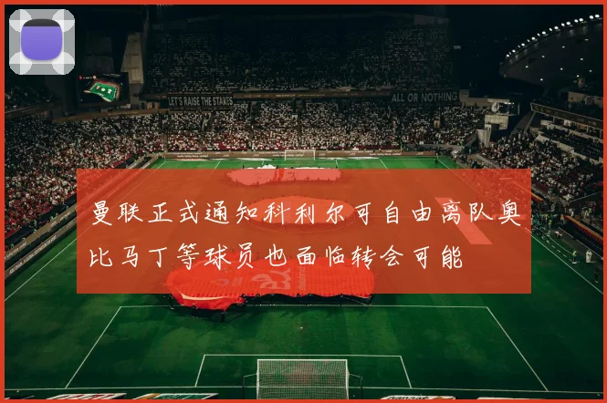 曼联正式通知科利尔可自由离队奥比马丁等球员也面临转会可能