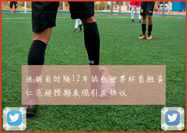 洪明甫时隔12年执教世界杯首胜黄仁范超预期表现引发热议