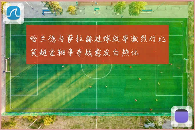 哈兰德与萨拉赫进球效率激烈对比英超金靴争夺战愈发白热化