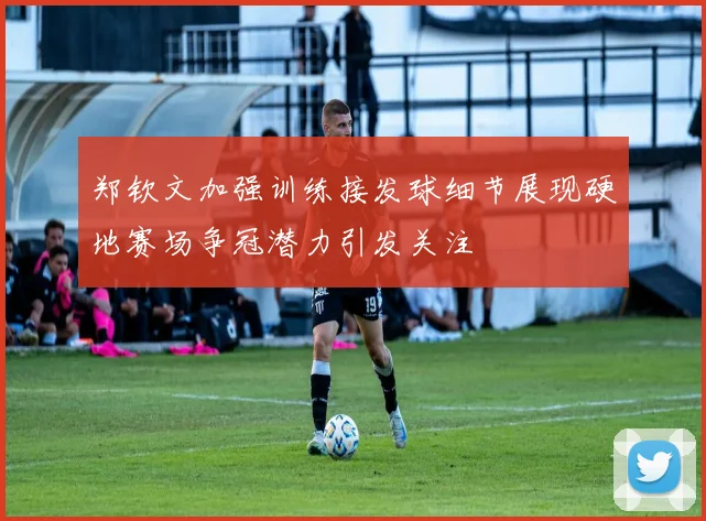 郑钦文加强训练接发球细节展现硬地赛场争冠潜力引发关注