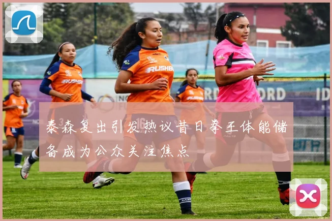 泰森复出引发热议昔日拳王体能储备成为公众关注焦点