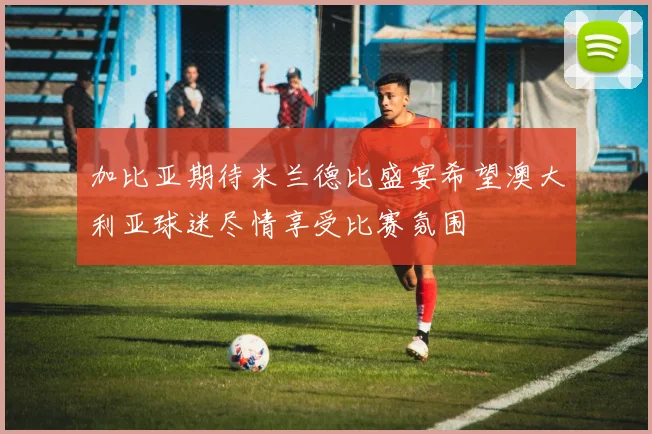 加比亚期待米兰德比盛宴希望澳大利亚球迷尽情享受比赛氛围