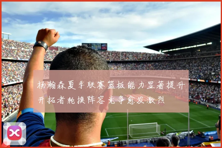 杨瀚森夏季联赛篮板能力显著提升开拓者轮换阵容竞争愈发激烈