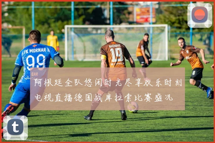 阿根廷全队悠闲时光尽享欢乐时刻电视直播德国战库拉索比赛盛况