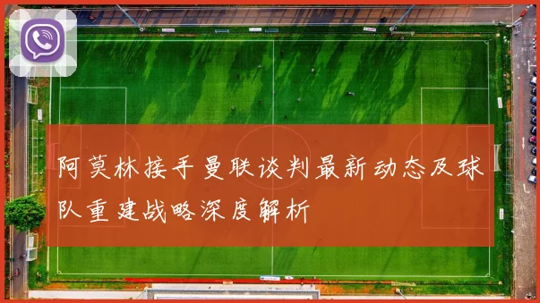 阿莫林接手曼联谈判最新动态及球队重建战略深度解析