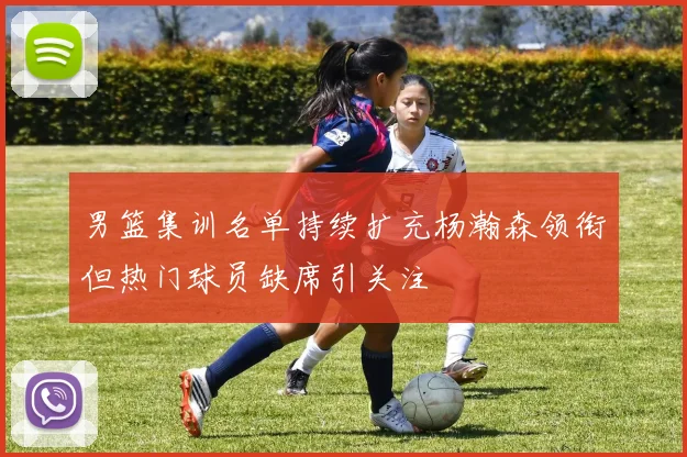 男篮集训名单持续扩充杨瀚森领衔但热门球员缺席引关注