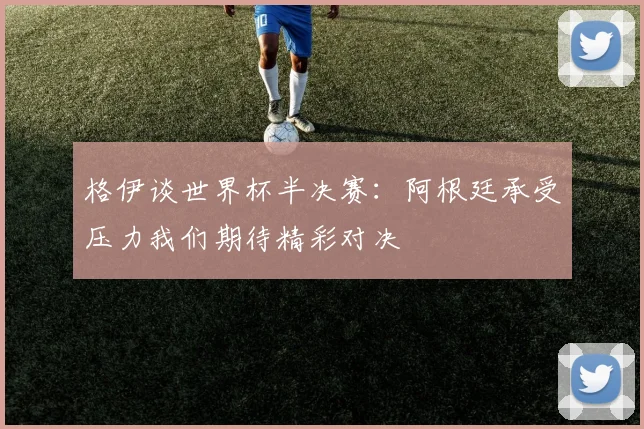 格伊谈世界杯半决赛：阿根廷承受压力我们期待精彩对决