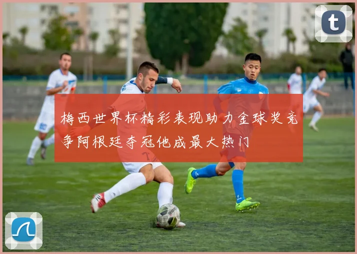梅西世界杯精彩表现助力金球奖竞争阿根廷夺冠他成最大热门